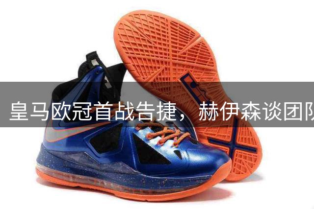 皇马欧冠首战告捷，赫伊森谈团队进步与未来展望